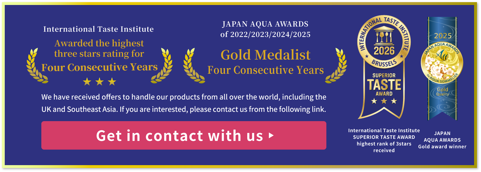 International Taste Institute SUPERIOR TASTE AWARD of Heighest rank, JAPAN AQUA AWARDS of Gold award
